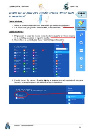 COMPUTACIÓN 3° PRIMARIA II BIMESTRE
Colegio “Los Hijos de María”
15
¿Cuáles son los pasos para ejecutar Creative Writer desde
tu computador?
Desde Windows 7
1. Desde el escritorio haz doble click en el icono que identifica al programa:
2. Ir al botón inicio, programas, Microsoft Kids, Creative Writer 2
Desde Windows 8
1. Dirigirse con el cursor del mouse hacia el extremo superior o inferior derecho
de la pantalla y aparecerá el siguiente cuadro.
2. Hacer clic en la opción buscar (lupa) y saldrá el siguiente cuadro:
3. Escribir dentro del campo: Creative Writer y aparecerá en el escritorio el programa
buscado, una vez localizado dar doble clic al icono encontrado.
UNIDAD
3
 
