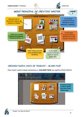 COMPUTACIÓN 3° PRIMARIA II BIMESTRE
Colegio “Los Hijos de María”
16
MENÚ PRINCIPAL DE CREATIVE WRITER
CREANDO NUEVA HOJA DE TRABAJO - BLANK FACE
Para iniciar nuestro trabajo entraremos a A BLANK FACE que significa HOJA NUEVA
Presionar la hoja
en blanco (blank
face) para iniciar
nuestra hoja
Sirve para crear un
documento en blanco, allí
empezaras a trabajar.
En esta opción
encontraras diversas
Plantillas de carteles,
boletines, certificados,
periódicos, etc
En esta opción
encontraras diversas
Plantillas para escribir
historias y cuentos de
muchos tipos.
En esta opción
encontraras diversos
diseños de algunas
páginas Web.
Podrás hacer muchas
tarjetas de cumpleaños,
navidad, felicitación, etc
Podrás realizar pancartas
de la cantidad de hojas
que desees,
UNIDAD
3
 