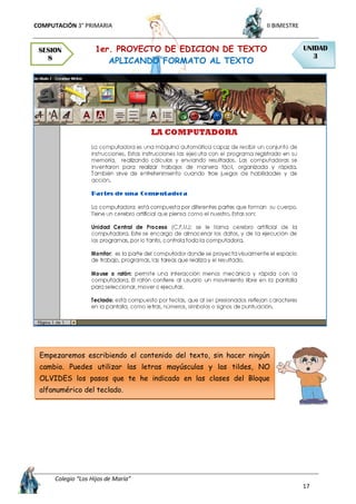 COMPUTACIÓN 3° PRIMARIA II BIMESTRE
Colegio “Los Hijos de María”
17
1er. PROYECTO DE EDICION DE TEXTO
APLICANDO FORMATO AL TEXTO
SESION
8
UNIDAD
3
Empezaremos escribiendo el contenido del texto, sin hacer ningún
cambio. Puedes utilizar las letras mayúsculas y las tildes, NO
OLVIDES los pasos que te he indicado en las clases del Bloque
alfanumérico del teclado.
 