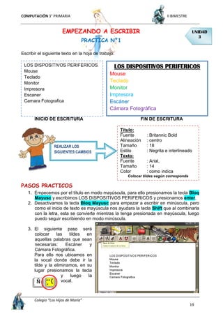 COMPUTACIÓN 3° PRIMARIA II BIMESTRE
Colegio “Los Hijos de María”
19
EMPEZANDO A ESCRIBIR
PRACTICA N°1
Escribir el siguiente texto en la hoja de trabajo:
INICIO DE ESCRITURA FIN DE ESCRITURA
PASOS PRACTICOS
1. Empecemos por el título en modo mayúscula, para ello presionamos la tecla Bloq
Mayusc y escribimos LOS DISPOSITIVOS PERIFERICOS y presionamos enter.
2. Desactivamos la tecla Bloq Mayusc para empezar a escribir en minúscula, pero
como el inicio de texto es mayúscula nos ayudara la tecla Shift que al combinarla
con la letra, esta se convierte mientras la tenga presionada en mayúscula, luego
puedo seguir escribiendo en modo minúscula.
3. El siguiente paso será
colocar las tildes en
aquellas palabras que sean
necesarias: Escáner y
Cámara Fotográfica.
Para ello nos ubicamos en
la vocal donde debe ir la
tilde y la eliminamos, en su
lugar presionamos la tecla
y luego la
vocal.
UNIDAD
3
LOS DISPOSITIVOS PERIFERICOS
Mouse
Teclado
Monitor
Impresora
Escaner
Camara Fotografica
LOS DISPOSITIVOS PERIFERICOS
Mouse
Teclado
Monitor
Impresora
Escáner
Cámara Fotográfica
Titulo:
Fuente : Britannic Bold
Alineación : centro
Tamaño : 18
Estilo : Negrita e interlineado
Texto:
Fuente : Arial,
Tamaño : 14
Color : como indica
Colocar tildes según corresponda
REALIZAR LOS
SIGUIENTES CAMBIOS
 