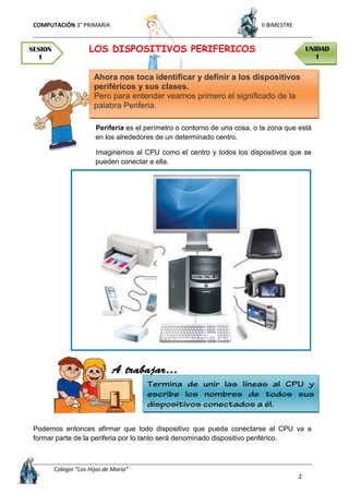 COMPUTACIÓN 3° PRIMARIA II BIMESTRE
Colegio “Los Hijos de María”
2
LOS DISPOSITIVOS PERIFERICOS
Periferia es el perímetro o contorno de una cosa, o la zona que está
en los alrededores de un determinado centro.
Imaginemos al CPU como el centro y todos los dispositivos que se
pueden conectar a ella.
Podemos entonces afirmar que todo dispositivo que pueda conectarse al CPU va a
formar parte de la periferia por lo tanto será denominado dispositivo periférico.
Ahora nos toca identificar y definir a los dispositivos
periféricos y sus clases.
Pero para entender veamos primero el significado de la
palabra Periferia.
SESION
1
UNIDAD
1
 