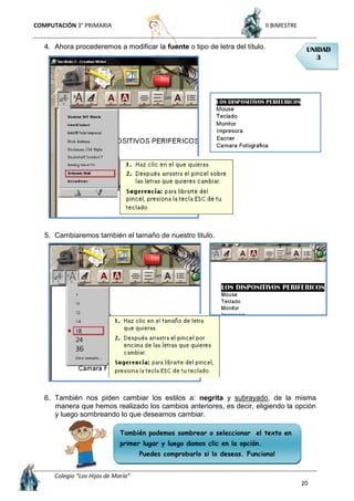 COMPUTACIÓN 3° PRIMARIA II BIMESTRE
Colegio “Los Hijos de María”
20
4. Ahora procederemos a modificar la fuente o tipo de letra del título.
5. Cambiaremos también el tamaño de nuestro titulo.
6. También nos piden cambiar los estilos a: negrita y subrayado, de la misma
manera que hemos realizado los cambios anteriores, es decir, eligiendo la opción
y luego sombreando lo que deseamos cambiar.
UNIDAD
3
También podemos sombrear o seleccionar el texto en
primer lugar y luego damos clic en la opción.
Puedes comprobarlo si lo deseas. Funciona!
 