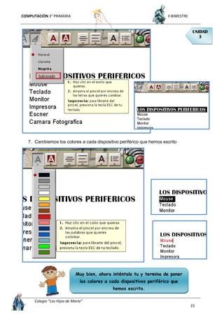 COMPUTACIÓN 3° PRIMARIA II BIMESTRE
Colegio “Los Hijos de María”
21
7. Cambiemos los colores a cada dispositivo periférico que hemos escrito
UNIDAD
3
Muy bien, ahora inténtalo tu y termina de poner
los colores a cada dispositivos periférico que
hemos escrito.
 