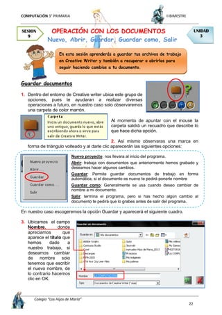 COMPUTACIÓN 3° PRIMARIA II BIMESTRE
Colegio “Los Hijos de María”
22
OPERACIÓN CON LOS DOCUMENTOS
Nuevo, Abrir, Guardar, Guardar como, Salir
Guardar documentos
1. Dentro del entorno de Creative writer ubica este grupo de
opciones, pues te ayudaran a realizar diversas
operaciones a futuro, en nuestro caso solo observaremos
una carpeta de color marrón.
Al momento de apuntar con el mouse la
carpeta saldrá un recuadro que describe lo
que hace dicha opción.
2. Así mismo observaras una marca en
forma de triángulo volteado y al darle clic aparecerán las siguientes opciones:
Nuevo proyecto: nos llevara al inicio del programa.
Abrir: trabaja con documentos que anteriormente hemos grabado y
deseamos hacer algunos cambios.
Guardar: Permite guardar documentos de trabajo en forma
automática, si el documento es nuevo te pedirá ponerle nombre
Guardar como: Generalmente se usa cuando deseo cambiar de
nombre a mi documento.
Salir: termina el programa, pero si has hecho algún cambio al
documento te pedirá que lo grabes antes de salir del programa.
En nuestro caso escogeremos la opción Guardar y aparecerá el siguiente cuadro.
3. Ubicamos el campo
Nombre, donde
apreciamos que
aparece el título que
hemos dado a
nuestro trabajo, si
deseamos cambiar
de nombre solo
tenemos que escribir
el nuevo nombre, de
lo contrario hacemos
clic en OK.
SESION
9
UNIDAD
3
En esta sesión aprenderás a guardar tus archivos de trabajo
en Creative Writer y también a recuperar o abrirlos para
seguir haciendo cambios a tu documento.
 