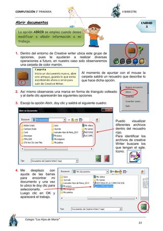 COMPUTACIÓN 3° PRIMARIA II BIMESTRE
Colegio “Los Hijos de María”
23
Abrir documentos
1. Dentro del entorno de Creative writer ubica este grupo de
opciones, pues te ayudaran a realizar diversas
operaciones a futuro, en nuestro caso solo observaremos
una carpeta de color marrón.
Al momento de apuntar con el mouse la
carpeta saldrá un recuadro que describe lo
que hace dicha opción.
2. Así mismo observaras una marca en forma de triangulo volteado
y al darle clic aparecerán las siguientes opciones
3. Escojo la opción Abrir, doy clic y saldrá el siguiente cuadro:
Puedo visualizar
diferentes archivos
dentro del recuadro
rojo.
Para identificar los
archivos de creative
Writer buscare los
que tengan el sgte.
Icono.
4. Me desplazo con
ayuda de las barras
para encontrar mi
documento y una vez
lo ubico le doy clic para
seleccionarlo.
Luego clic en OK y
aparecerá el trabajo.
UNIDAD
3
La opción ABRIR se emplea cuando deseo
modificar o añadir información a mi
trabajo.
 