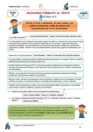 COMPUTACIÓN 3° PRIMARIA II BIMESTRE
Colegio “Los Hijos de María”
24
APLICANDO FORMATO AL TEXTO
PRACTICA N°2
LA COMPUTADORA
La computadora es una máquina automática capaz de recibir un conjunto de instrucciones. Estas
instrucciones las ejecuta con el programa registrado en su memoria, realizando cálculos y
enviando resultados. Las computadoras se inventaron para realizar trabajos de manera fácil,
organizada y rápida. También sirve de entretenimiento cuando trae juegos de habilidades y de
acción.
Partes de una Computadora
La computadora está compuesta por diferentes partes que forman su cuerpo. Tiene un cerebro
artificial que piensa como el nuestro. Estas son:
Unidad Central de Proceso (C.P.U.): se le llama cerebro artificial de la computadora. Este se
encarga de almacenar los datos, y de la ejecución de los programas, por lo tanto, controla toda
la computadora.
Monitor: es la parte del computador donde se proyecta visualmente el espacio de trabajo,
programas, las tareas que realiza y el resultado.
Mouse o ratón: permite una interacción menos mecánica y rápida con la computadora. El ratón
confiere al usuario un movimiento libre en la pantalla para seleccionar, mover o ejecutar.
Teclado: está compuesto por teclas, que al ser presionados reflejan caracteres en la pantalla,
como letras, números, símbolos o signos de puntuación.
 Todos los párrafos deben tener la siguiente característica:
 Los textos: Unidad central de Proceso (C.P.U.) / Monitor / Mouse o ratón / Teclado,
deben ir
SESION
10
UNIDAD
3
Escribe el Texto a continuación, sin hacer cambios, solo
cambia las mayúsculas y tildes de acuerdo a las
recomendaciones que te hice anteriormente.
Las líneas de color verde indican los párrafos que existen. Los párrafos
están formados por 1 o varias líneas y terminan en el punto a parte.
Cuando empieces a escribir ten ¡cuidado! y NO vayas a dar ENTER hasta
que sea el punto final de dicho párrafo.
Fuente: Rockwell Extra Bold / Tamaño: 18 / color fuente: Rojo / Alineación: centro
Fuente: Broadway / Tamaño: 14 / color fuente: Azul / Alineación: Izquierda
Fuente: Century Gothic / Tamaño: 12 / Alineación: justificado
Estilo de letra: NEGRITA
 