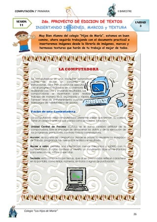 COMPUTACIÓN 3° PRIMARIA II BIMESTRE
Colegio “Los Hijos de María”
26
2do. PPROYECTO DE EDICION DE TEXTOS
INSERTANDO IMÁGENES, MARCOS y TEXTURA
SESION
11
UNIDAD
3
Muy Bien Alumno del colegio “Hijos de María”, estamos en buen
camino, ahora seguirás trabajando con el documento practica2 e
insertaremos imágenes desde la librería de imágenes, marcos y
hermosas texturas que harán de tu trabajo el mejor de todos.
 