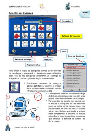 COMPUTACIÓN 3° PRIMARIA II BIMESTRE
Colegio “Los Hijos de María”
28
Selector de Imágenes
Para entrar al listado de categorías, damos clic en el botón
de despliegue y aparecerá un listado en orden alfabético,
cada una de las categorías contendrán un catálogo de
imágenes la cual escogeremos según nos convenga.
5. Buscaremos entonces la categoría
objetos cotidianos, elegimos la imagen
de la izquierda seleccionándolo con clic
y finalmente presionamos OK.
6. La imagen se insertara sobre nuestra hoja
de trabajo, dicha imagen se verá con unos
puntos cuadrados alrededor de la imagen.
7. Para cambiar de tamaño nos iremos con
el mouse a cualquiera de las esquinas
como se indica en los círculos rojos, nos
posicionamos en uno de ellos y cuando
salgan dos flechas apuntando a ambos
lados empezamos a arrastrar el mouse
(sin soltar el botón izquierdo) y notaremos
que empieza a cambiar el tamaño de
dicha imagen.
UNIDAD
3
Categorías
Catalogo de imágenes
Avanza Catalogo
Retrocede Catalogo Insertar
Salir
Botón de despliegue
 
