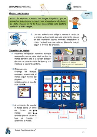 COMPUTACIÓN 3° PRIMARIA II BIMESTRE
Colegio “Los Hijos de María”
29
Mover una imagen
8. Una vez seleccionado dirige tu mouse al centro de
la imagen y observaras que sale una manito blanca,
en ese momento podrás moverla; arrastrando el
objeto hacia el lado que quieras. Mueve la imagen
según el modelo del proyecto.
Insertar un marco
9. Podemos enriquecer nuestros trabajos
agregando marcos, para elegir un tipo de
marco daremos clic a la opción Selector
de marcos como muestra la figura y nos
mostrara la siguiente ventana.
10.Observaremos el
catálogo de marcos,
entonces ubicaremos el
marco según modelo del
proyecto, lo
seleccionamos e inserta-
mos con OK.
11.Al momento de insertar
el marco saldrá un icono
en forma de
marco, solo
tendrás que dar clic en la
hoja de trabajo y
aparecerá el marco.
UNIDAD
3
Antes de empezar a mover una imagen asegúrese que se
encuentra seleccionada, es decir, con el cuadrante alrededor
de dicha imagen, si no lo tiene seleccionado solo bastara
darle clic a dicha imagen.
Avanzar
Retroceder
Salir
Insertar
 