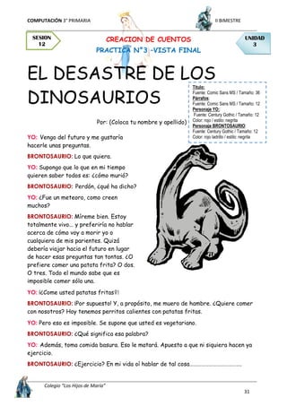 COMPUTACIÓN 3° PRIMARIA II BIMESTRE
Colegio “Los Hijos de María”
31
CREACION DE CUENTOS
PRACTICA N°3 –VISTA FINAL
EL DESASTRE DE LOS
DINOSAURIOS
Por: (Coloca tu nombre y apellido)
YO: Vengo del futuro y me gustaría
hacerle unas preguntas.
BRONTOSAURIO: Lo que quiera.
YO: Supongo que lo que en mi tiempo
quieren saber todos es: ¿cómo murió?
BRONTOSAURIO: Perdón, ¿qué ha dicho?
YO: ¿Fue un meteoro, como creen
muchos?
BRONTOSAURIO: Míreme bien. Estoy
totalmente vivo... y preferiría no hablar
acerca de cómo voy a morir yo o
cualquiera de mis parientes. Quizá
debería viajar hacia el futuro en lugar
de hacer esas preguntas tan tontas. ¿O
prefiere comer una patata frita? O dos.
O tres. Todo el mundo sabe que es
imposible comer sólo una.
YO: ¡¿Come usted patatas fritas?!
BRONTOSAURIO: ¡Por supuesto! Y, a propósito, me muero de hambre. ¿Quiere comer
con nosotros? Hoy tenemos perritos calientes con patatas fritas.
YO: Pero eso es imposible. Se supone que usted es vegetariano.
BRONTOSAURIO: ¿Qué significa esa palabra?
YO: Además, toma comida basura. Eso le matará. Apuesto a que ni siquiera hacen ya
ejercicio.
BRONTOSAURIO: ¿Ejercicio? En mi vida oí hablar de tal cosa………………………………….
UNIDAD
3
SESION
12
Titulo:
Fuente: Comic Sans MS / Tamaño: 36
Párrafos:
Fuente: Comic Sans MS / Tamaño: 12
Personaje YO::
Fuente: Century Gothic / Tamaño: 12
Color: rojo / estilo: negrita
Personaje BRONTOSAURIO:
Fuente: Century Gothic / Tamaño: 12
Color: rojo ladrillo / estilo: negrita
 