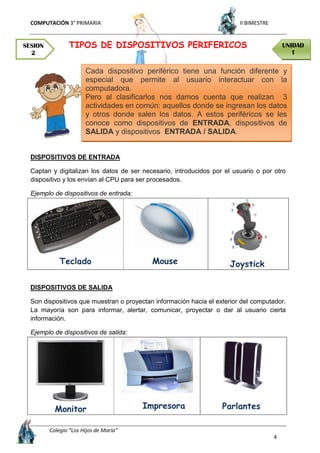 COMPUTACIÓN 3° PRIMARIA II BIMESTRE
Colegio “Los Hijos de María”
4
TIPOS DE DISPOSITIVOS PERIFERICOS
DISPOSITIVOS DE ENTRADA
Captan y digitalizan los datos de ser necesario, introducidos por el usuario o por otro
dispositivo y los envían al CPU para ser procesados.
Ejemplo de dispositivos de entrada:
Teclado Mouse Joystick
DISPOSITIVOS DE SALIDA
Son dispositivos que muestran o proyectan información hacia el exterior del computador.
La mayoría son para informar, alertar, comunicar, proyectar o dar al usuario cierta
información.
Ejemplo de dispositivos de salida:
Monitor Impresora Parlantes
SESION
2
UNIDAD
1
Cada dispositivo periférico tiene una función diferente y
especial que permite al usuario interactuar con la
computadora.
Pero al clasificarlos nos damos cuenta que realizan 3
actividades en común: aquellos donde se ingresan los datos
y otros donde salen los datos. A estos periféricos se les
conoce como dispositivos de ENTRADA, dispositivos de
SALIDA y dispositivos ENTRADA / SALIDA.
 