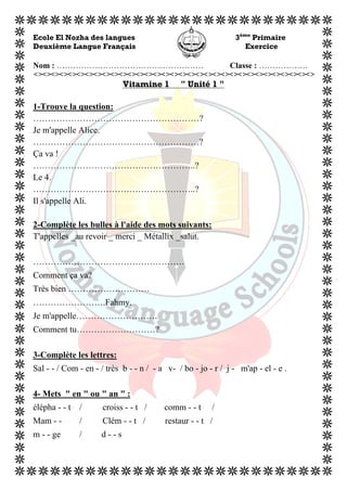  
Ecole El Nozha des langues 3ème
Primaire
Deuxième Langue Français Exercice
Nom : ……………………………………………… Classe : ………………
<><><><><><><><><><><><><><><><><><><><><><><><><><><><><><><><><>
Vitamine 1 " Unité 1 "
1-Trouve la question:
…………………………………………………?
Je m'appelle Alice.
…………………………………………………?
Ça va !
………………………………………………..?
Le 4.
………………………………………………..?
Il s'appelle Ali.
2-Complète les bulles à l'aide des mots suivants:
T'appelles _au revoir _ merci _ Métallix _salut.
…………………………………………….
Comment ça va?
Très bien ……………………….
…………………….Fahmy.
Je m'appelle……………………….
Comment tu………………………?
3-Complète les lettres:
Sal - - / Com - en - / très b - - n / - a v- / bo - jo - r / j - m'ap - el - e .
4- Mets " en " ou " an " :
élépha - - t / croiss - - t / comm - - t /
Mam - - / Clém - - t / restaur - - t /
m - - ge / d - - s
 