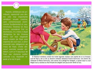 Paștele, sărbătoare de pri-
măvară, reprezintă una din-
tre cele mai importante
sărbători anuale creștine,
care comemorează eveni-
mentul fundamental al creș-
tinismului, Învierea lui Iisus
Hristos, considerat Fiul lui
Dumnezeu, în a treia zi după
răstignirea Sa din Vinerea
Mare. Cel mai răspândit
obicei creștin de Paști este
vopsirea de ouă roșii, a căror
prezență este obligatorie pe
masa de Paști. Unele obi-
ceiuri asociate acestei săr-
bători, cum ar fi iepurașul de
Paști sau căutarea ouălor
colorate s-au răspândit re-
pede şi la noi în ţară.
În folclorul românesc există mai multe legende creștine care explică de ce se înroșesc
ouă de Paști și de ce ele au devenit simbolul sărbatorii Învierii Domnului. Una dintre ele
relatează că Maica Domnului, care venise să-și plângă fiul răstignit, a așezat coșul cu ouă
lângă cruce și acestea au fost înroșite de sângele care picura din rănile lui Isus.
 