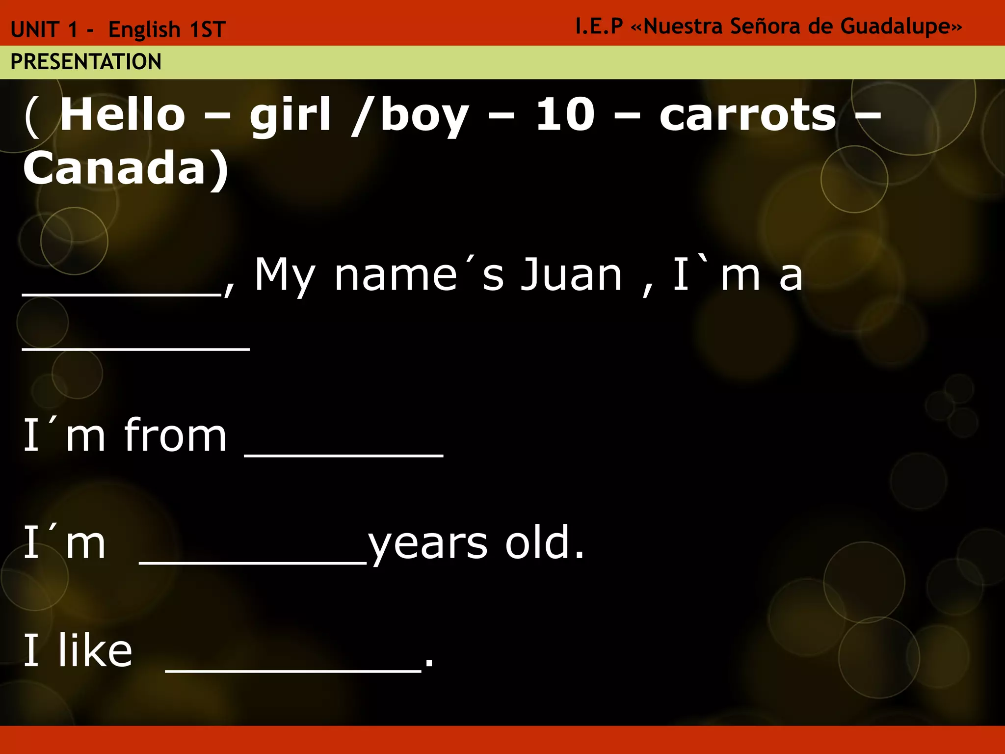 1. Write :
( Hello – girl /boy – 10 – carrots –
Canada)
_______, My name´s Juan , I`m a
________
I´m from _______
I´m ________years old.
I like _________.
I.E.P «Nuestra Señora de Guadalupe»UNIT 1 - English 1ST
PRESENTATION