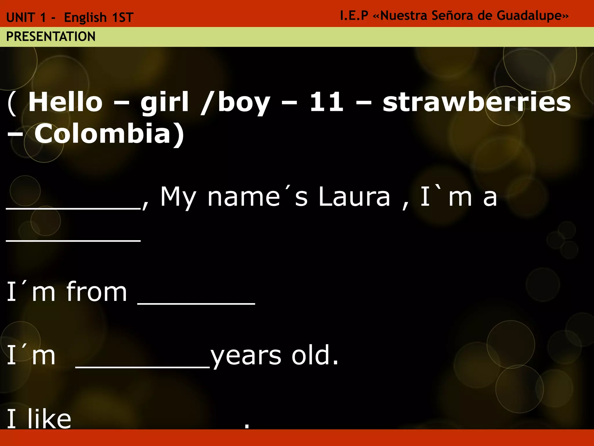 ( Hello – girl /boy – 11 – strawberries
– Colombia)
________, My name´s Laura , I`m a
________
I´m from _______
I´m ________years old.
I like _________.
I.E.P «Nuestra Señora de Guadalupe»UNIT 1 - English 1ST
PRESENTATION