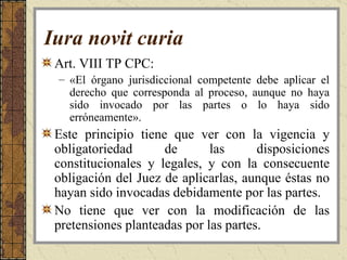 Iura novit curia   Art. VIII TP CPC:   «El órgano jurisdiccional competente debe aplicar el derecho que corresponda al proceso, aunque no haya sido invocado por las partes o lo haya sido erróneamente». Este principio tiene que ver con la vigencia y obligatoriedad de las disposiciones constitucionales y legales, y con la consecuente obligación del Juez de aplicarlas, aunque éstas no hayan sido invocadas debidamente por las partes. No tiene que ver con la modificación de las pretensiones planteadas por las partes.   
