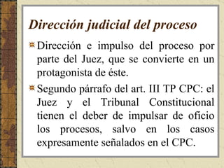 Dirección judicial del proceso   Dirección e impulso del proceso por parte del Juez, que se convierte en un protagonista de éste.  Segundo párrafo del art. III TP CPC:  el Juez y el Tribunal Constitucional tienen el deber de impulsar de oficio los procesos, salvo en los casos expresamente señalados en el CPC. 