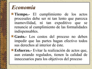 Economía Tiempo.-  El cumplimiento de los actos procesales debe ser ni tan lento que parezca inamovilidad, ni tan expeditivo que se renuncie al cumplimiento de las formalidades indispensables. Gasto.-  Los costos del proceso no deben impedir que las partes hagan efectivo todos sus derechos al interior de éste.  Esfuerzo.-  Evitar la realización de actos que, aun estando regulados, tienen la calidad de innecesarios para los objetivos del proceso   