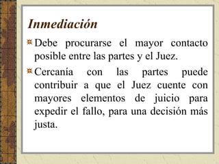 Inmediación   Debe procurarse el mayor contacto posible entre las partes y el Juez.  Cercanía con las partes puede contribuir a que el Juez cuente con mayores elementos de juicio para expedir el fallo, para una decisión más justa.  