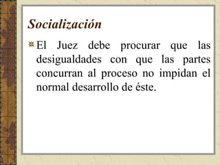 Socialización   El Juez debe procurar que las desigualdades con que las partes concurran al proceso no impidan el normal desarrollo de éste. 