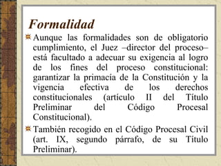 Formalidad Aunque las formalidades son de obligatorio cumplimiento, el Juez –director del proceso– está facultado a adecuar su exigencia al logro de los fines del proceso constitucional: garantizar la primacía de la Constitución y la vigencia efectiva de los derechos constitucionales (artículo II del Título Preliminar del Código Procesal Constitucional).  También recogido en el Código Procesal Civil (art. IX, segundo párrafo, de su Título Preliminar).  