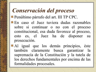 Conservación del proceso Penúltimo párrafo del art. III TP CPC. En caso el Juez tuviera dudas razonables sobre si continuar o no con el proceso constitucional, esa duda favorece al proceso, esto es, el Juez ha de disponer su prosecución.  Al igual que los demás principios, éste también claramente busca garantizar la supremacía de la Constitución y la tutela de los derechos fundamentales por encima de las formalidades procesales.  