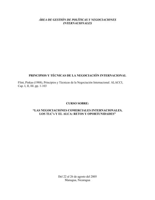 ÁREA DE GESTIÓN DE POLÍTICAS Y NEGOCIACIONES
                              INTERNACIONALES




        PRINCIPIOS Y TÉCNICAS DE LA NEGOCIACIÓN INTERNACIONAL

Flint, Pinkas (1988), Principios y Técnicas de la Negociación Internacional. ALACCI,
Cap. I, II, III. pp. 1-103




                                      CURSO SOBRE:

           “LAS NEGOCIACIONES COMERCIALES INTERNACIONALES,
              LOS TLC’s Y EL ALCA: RETOS Y OPORTUNIDADES”




                                Del 22 al 26 de agosto del 2005
                                     Managua, Nicaragua
 