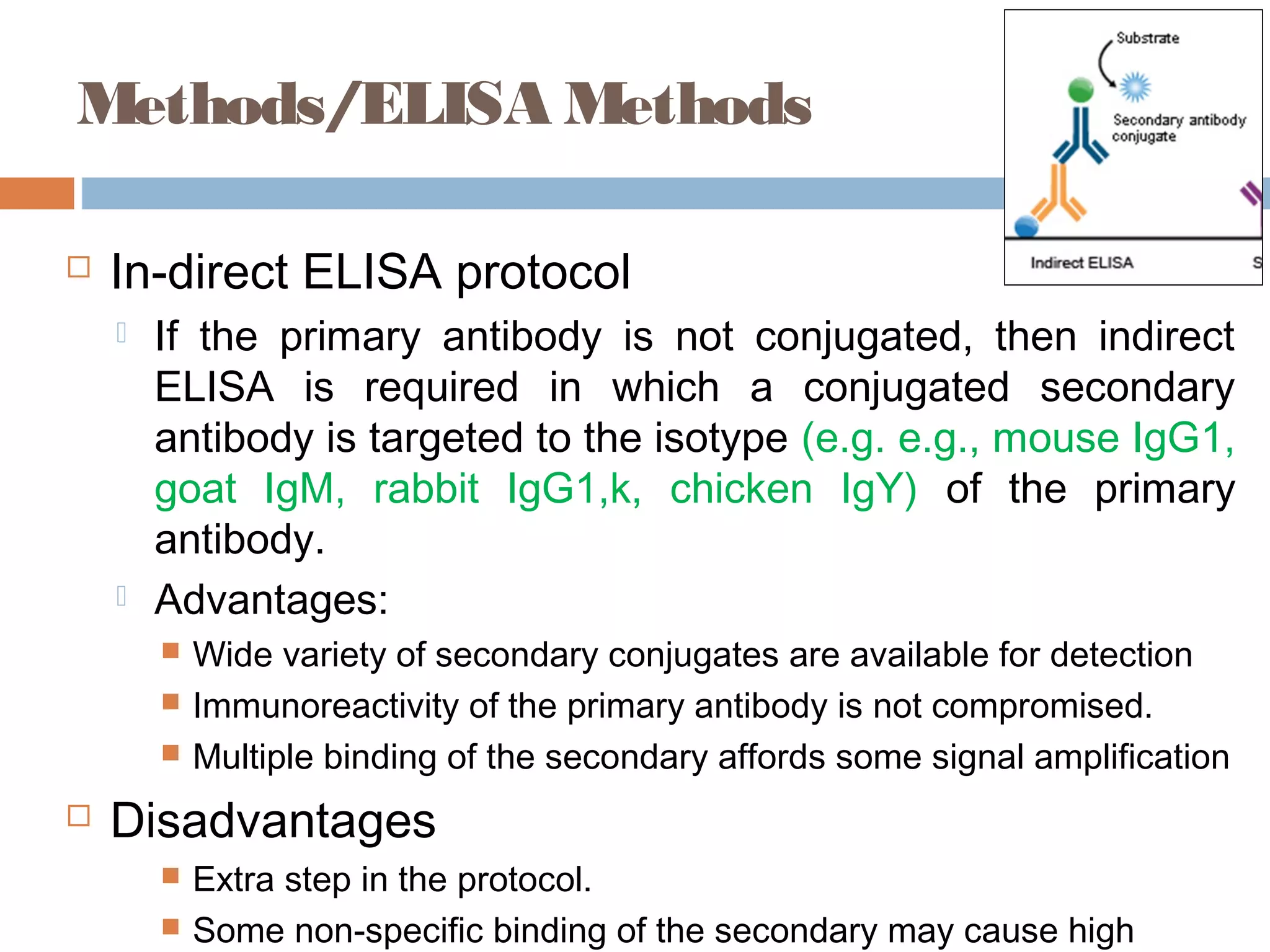 Methods/ELISA Methods
 In-direct ELISA protocol
 If the primary antibody is not conjugated, then indirect
ELISA is required in which a conjugated secondary
antibody is targeted to the isotype (e.g. e.g., mouse IgG1,
goat IgM, rabbit IgG1,k, chicken IgY) of the primary
antibody.
 Advantages:
 Wide variety of secondary conjugates are available for detection
 Immunoreactivity of the primary antibody is not compromised.
 Multiple binding of the secondary affords some signal amplification
 Disadvantages
 Extra step in the protocol.
 Some non-specific binding of the secondary may cause high
 