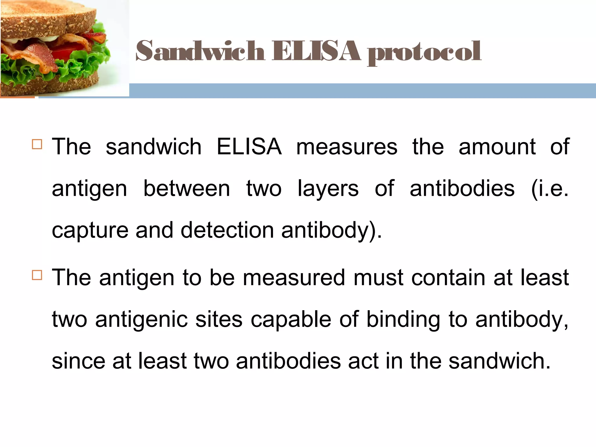 Sandwich ELISA protocol
 The sandwich ELISA measures the amount of
antigen between two layers of antibodies (i.e.
capture and detection antibody).
 The antigen to be measured must contain at least
two antigenic sites capable of binding to antibody,
since at least two antibodies act in the sandwich.
 