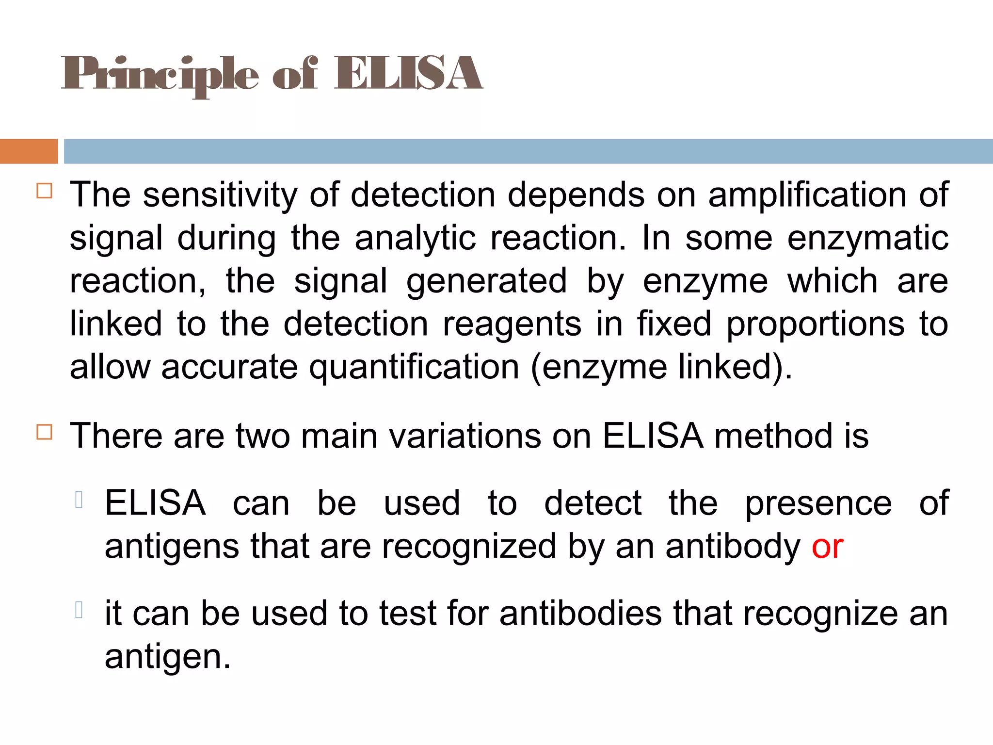 Principle of ELISA
 The sensitivity of detection depends on amplification of
signal during the analytic reaction. In some enzymatic
reaction, the signal generated by enzyme which are
linked to the detection reagents in fixed proportions to
allow accurate quantification (enzyme linked).
 There are two main variations on ELISA method is
 ELISA can be used to detect the presence of
antigens that are recognized by an antibody or
 it can be used to test for antibodies that recognize an
antigen.
 