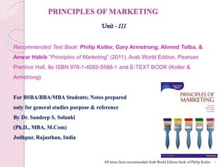 PRINCIPLES OF MARKETING
Unit - III
Recommended Text Book: Philip Kotler, Gary Armstrong, Ahmed Tolba, &
Anwar Habib “Principles of Marketing” (2011), Arab World Edition, Pearson
Prentice Hall, 8e ISBN 978-1-4082-5568-1 and E-TEXT BOOK (Kotler &
Armstrong)
For BSBA/BBA/MBA Students; Notes prepared
only for general studies purpose & reference
By Dr. Sandeep S. Solanki
(Ph.D., MBA, M.Com)
Jodhpur, Rajasthan, India
1
All notes from recommended Arab World Edition book of Philip Kotler
 