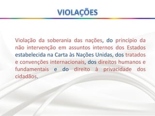Violação da soberania das nações, do princípio da
não intervenção em assuntos internos dos Estados
estabelecida na Carta às Nações Unidas, dos tratados
e convenções internacionais, dos direitos humanos e
fundamentais e do direito à privacidade dos
cidadãos.
 