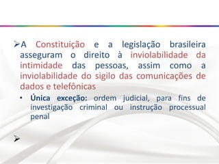 A Constituição e a legislação brasileira
asseguram o direito à inviolabilidade da
intimidade das pessoas, assim como a
inviolabilidade do sigilo das comunicações de
dados e telefônicas
• Única exceção: ordem judicial, para fins de
investigação criminal ou instrução processual
penal

 