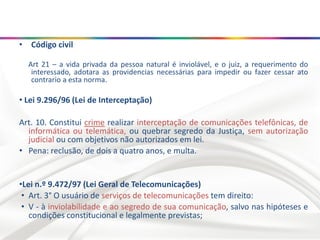 • Código civil
Art 21 – a vida privada da pessoa natural é inviolável, e o juiz, a requerimento do
interessado, adotara as providencias necessárias para impedir ou fazer cessar ato
contrario a esta norma.
• Lei 9.296/96 (Lei de Interceptação)
Art. 10. Constitui crime realizar interceptação de comunicações telefônicas, de
informática ou telemática, ou quebrar segredo da Justiça, sem autorização
judicial ou com objetivos não autorizados em lei.
• Pena: reclusão, de dois a quatro anos, e multa.
•Lei n.º 9.472/97 (Lei Geral de Telecomunicações)
• Art. 3° O usuário de serviços de telecomunicações tem direito:
• V - à inviolabilidade e ao segredo de sua comunicação, salvo nas hipóteses e
condições constitucional e legalmente previstas;
 