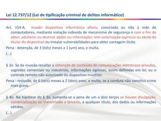 Lei 12.737/12 (Lei de tipificação criminal de delitos informático)
Art. 154-A. Invadir dispositivo informático alheio, conectado ou não à rede de
computadores, mediante violação indevida de mecanismo de segurança e com o fim de
obter, adulterar ou destruir dados ou informações sem autorização expressa ou tácita do
titular do dispositivo ou instalar vulnerabilidades para obter vantagem ilícita:
Pena - detenção, de 3 (três) meses a 1 (um) ano, e multa.
(...)
§ 3o Se da invasão resultar a obtenção de conteúdo de comunicações eletrônicas privadas,
segredos comerciais ou industriais, informações sigilosas, assim definidas em lei, ou o
controle remoto não autorizado do dispositivo invadido:
Pena - reclusão, de 6 (seis) meses a 2 (dois) anos, e multa, se a conduta não constitui crime
mais grave.
§ 4o Na hipótese do § 3o, aumenta-se a pena de um a dois terços se houver divulgação,
comercialização ou transmissão a terceiro, a qualquer título, dos dados ou informações
obtidos.
(...)
 