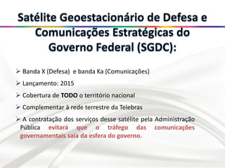  Banda X (Defesa) e banda Ka (Comunicações)
 Lançamento: 2015
 Cobertura de TODO o território nacional
 Complementar à rede terrestre da Telebras
 A contratação dos serviços desse satélite pela Administração
Pública evitará que o tráfego das comunicações
governamentais saia da esfera do governo.
 