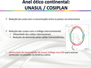  Redução do custo com a comunicação entre os países sul-americanos
 Redução dos custos com o tráfego intercontinental
• Ubiquidade das saídas internacionais
• Redução da demanda pelas saídas transoceânicas
 Diminuição da necessidade de trocar tráfego nos EUA para acessar
conteúdos localizados na América Latina
 