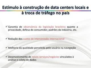  Garantia de observância da legislação brasileira quanto a
privacidade, defesa do consumidor, padrões da indústria, etc.
 Redução dos custos de interconexão internacional
 Melhoria da qualidade percebida pelo usuário na navegação
 Desenvolvimento de novos serviços/negócios vinculados à
análise e coleta de dados
 