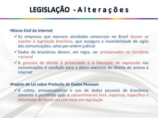 •Marco Civil da Internet
As empresas que exercem atividades comerciais no Brasil devem se
sujeitar à legislação brasileira, que assegura a inviolabilidade do sigilo
das comunicações, salvo por ordem judicial
Dados de brasileiros devem, em regra, ser armazenados no território
nacional
A garantia do direito à privacidade e à liberdade de expressão nas
comunicações é condição para o pleno exercício do direito de acesso à
Internet
•Projeto de Lei sobre Proteção de Dados Pessoais
A coleta, armazenamento e uso de dados pessoais de brasileiros
somente é permitido após o consentimento livre, expresso, específico e
informado do titular ou com base em legislação
 