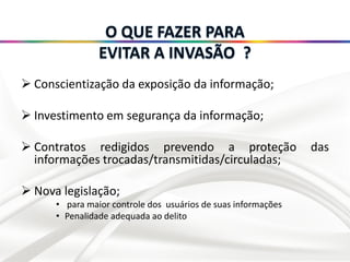  Conscientização da exposição da informação;
 Investimento em segurança da informação;
 Contratos redigidos prevendo a proteção das
informações trocadas/transmitidas/circuladas;
 Nova legislação;
• para maior controle dos usuários de suas informações
• Penalidade adequada ao delito
 