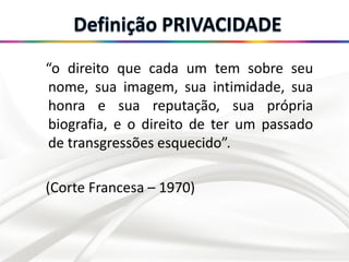 “o direito que cada um tem sobre seu
nome, sua imagem, sua intimidade, sua
honra e sua reputação, sua própria
biografia, e o direito de ter um passado
de transgressões esquecido”.
(Corte Francesa – 1970)
 