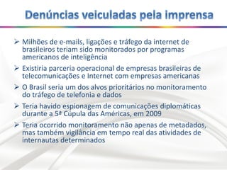  Milhões de e-mails, ligações e tráfego da internet de
brasileiros teriam sido monitorados por programas
americanos de inteligência
 Existiria parceria operacional de empresas brasileiras de
telecomunicações e Internet com empresas americanas
 O Brasil seria um dos alvos prioritários no monitoramento
do tráfego de telefonia e dados
 Teria havido espionagem de comunicações diplomáticas
durante a 5ª Cúpula das Américas, em 2009
 Teria ocorrido monitoramento não apenas de metadados,
mas também vigilância em tempo real das atividades de
internautas determinados
 