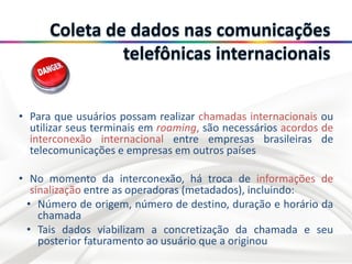 • Para que usuários possam realizar chamadas internacionais ou
utilizar seus terminais em roaming, são necessários acordos de
interconexão internacional entre empresas brasileiras de
telecomunicações e empresas em outros países
• No momento da interconexão, há troca de informações de
sinalização entre as operadoras (metadados), incluindo:
• Número de origem, número de destino, duração e horário da
chamada
• Tais dados viabilizam a concretização da chamada e seu
posterior faturamento ao usuário que a originou
 