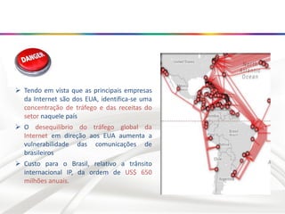  Tendo em vista que as principais empresas
da Internet são dos EUA, identifica-se uma
concentração de tráfego e das receitas do
setor naquele país
 O desequilíbrio do tráfego global da
Internet em direção aos EUA aumenta a
vulnerabilidade das comunicações de
brasileiros
 Custo para o Brasil, relativo a trânsito
internacional IP, da ordem de US$ 650
milhões anuais.
 