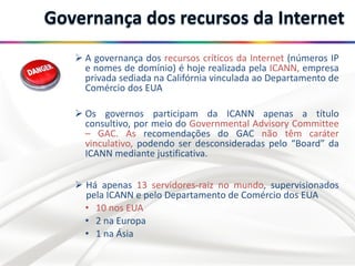  A governança dos recursos críticos da Internet (números IP
e nomes de domínio) é hoje realizada pela ICANN, empresa
privada sediada na Califórnia vinculada ao Departamento de
Comércio dos EUA
 Os governos participam da ICANN apenas a título
consultivo, por meio do Governmental Advisory Committee
– GAC. As recomendações do GAC não têm caráter
vinculativo, podendo ser desconsideradas pelo “Board” da
ICANN mediante justificativa.
 Há apenas 13 servidores-raiz no mundo, supervisionados
pela ICANN e pelo Departamento de Comércio dos EUA
• 10 nos EUA
• 2 na Europa
• 1 na Ásia
 