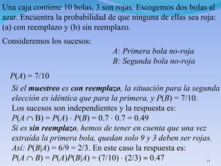 Una caja contiene 10 bolas, 3 son rojas. Escogemos dos bolas al azar. Encuentra la probabilidad de que ninguna de ellas sea roja: (a) con reemplazo y (b) sin reemplazo. Consideremos los sucesos: A: Primera bola no-roja B: Segunda bola no-roja P ( A ) = 7/10 Si el  muestreo  es  con reemplazo , la situación para la segunda elección es idéntica que para la primera, y P ( B ) = 7/10.  Los sucesos son independientes y la respuesta es: P ( A     B) =  P ( A )     P ( B ) = 0.7     0.7 = 0.49 Si es  sin reemplazo , hemos de tener en cuenta que una vez extraída la primera bola, quedan solo 9 y 3 deben ser rojas.  Así: P ( B | A ) = 6/9 = 2/3. En este caso la respuesta es:  P ( A      B ) =  P ( A ) P ( B | A ) = (7/10)    (2/3)    0.47 