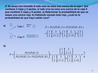 2/   Se lanza una moneda si sale cara se saca una canica de la caja I  que contiene 3 rojas y 2 azules, si sale cruz se saca una canica de la caja II que contiene 2 rojas y 8 azules. a) Determinar la probabilidad de que se saque una canica roja. b) Habiendo sacado bola roja, ¿cuál es la probabilidad de que haya salido cara? Caja I Caja II a) b) 
