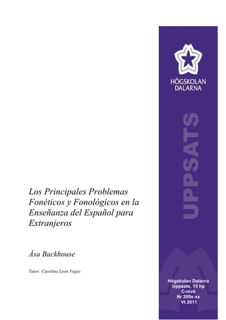 Los Principales Problemas
Fonéticos y Fonológicos en la
Enseñanza del Español para
Extranjeros
Åsa Backhouse
Tutor: Carolina Leon Vegas
Högskolan Dalarna
Uppsats, 15 hp
C-nivå
Nr 200x:xx
Vt 2011
 