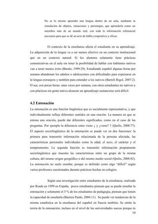 10
No es lo mismo aprender una lengua dentro de un aula, mediante la
simulación de objetos, situaciones y personajes, que aprenderla como un
miembro más de un mundo real, con toda la información referencial
necesaria para que se dé un acto de habla cooperativo y eficaz.
El contexto de la enseñanza afecta el estudiante en su aprendizaje.
La adquisición de la lengua va a ser menos efectivo en un contexto institucional
que en un contexto natural. Si los alumnos solamente tiene prácticas
comunicativas en el aula sin tener la posibilidad de hablar con hablantes nativos
van a tener menos éxito (Baralo, 1999:29). Estudiando español algunas horas por
semana abandonan los adultos o adolescentes con dificultades para expresarse en
la lengua extranjera y también para entender a los nativos (Bartolí Rigol, 2007:2).
O sea, con pocas horas, unas veces por semana, con otros estudiantes no nativos y
con prácticas sin gente nativa alcanzar un aprendizaje sustancioso será difícil.
4.2 Entonación
La entonación es una función lingüística que es socialmente representativa, y que
individualmente refleja diferentes sentidos en una oración. La manera en que se
entona una oración, puede dar diferentes significados, como en el caso de las
preguntas. Por ejemplo la diferencia entre viene ↓ y ¿viene? ↑ (Quilis, 2008:77).
El aspecto sociolingüístico de la entonación se puede ver en dos funciones: la
primera para transmitir información relacionada de la persona afectada, las
características personales individuales como la edad, el sexo, el carácter y el
temperamento. La segunda función es transmitir información propiamente
sociolingüística que muestra las características entre un grupo de la misma
cultura, del mismo origen geográfico o del mismo medio social (Quilis, 2008:82).
La entonación no suele enseñar, porque es definido como algo “difícil” según
varios profesores cuestionados durante prácticas hechas en colegios.
Según una investigación entre estudiantes de la enseñanza, realizada
por Roads en 1999 en España, pocos estudiantes piensan que se puede enseñar la
entonación y solamente el 5 % de los estudiantes de pedagogía, piensan que tienen
la capacidad de enseñarla (Barrera Pardo, 2004:11). Se puede ver tendencias de la
misma estadística en la enseñanza del español en Suecia también. Se omite la
teoría de la entonación, incluso en el nivel de las universidades suecas porque es
 