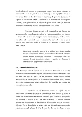 11
considerado difícil enseñar. La enseñanza del español como lengua extranjera en
la universidad de Suecia, con foco en la fonética y la fonología (4,5 créditos) es
menor que el foco en las disciplinas de literatura y de gramática (Currículo de
Español II, universidad, 2009). La carencia de la enseñanza en las disciplinas
fonética y fonología en el nivel de universidad, puede ser una razón por la cual los
profesores carecen de la confianza enseñar esta parte de la lengua.
Existe una falta de creencia en la capacidad de los alumnos que
aprenden español como lengua extranjera, en varias aulas de clase. Los alumnos
no tienen todos los conocimientos para pronunciar sin errores, pero las personas
que rodean a los alumnos todavía pueden entender mucho de lo que dicen. El
profesor debe tener este hecho en cuenta en su enseñanza. Cantero Serena
(1994:250-251):
Incluso en el peor de los casos, el de un hablante nativo de una variedad
dialectal deficientemente instruido, nuestros alumnos disponen de suficientes
recursos léxicos, gramaticales, discursivos y pragmáticos como para
mantener el canal comunicativo abierto y negociar los elementos de
intersubjetividad que permitan la comunicación.
4.3 Fenómenos fonológicos
En la fonología española existen varios fenómenos. Para obtener un español
bueno el estudiante debe tener algunos conocimientos de estos fenómenos dado
que son casos que se puede ver frecuentemente cuando hablan nativos.
Normalmente, no se enseña partes de la fonología en los colegios, tal vez es difícil
pero tener conocimientos básicos desarrollará la capacidad de obtener una
pronunciación adecuada.
La asimilación es un fenómeno común en España. Es una
modificación que sufre el sonido en contacto con otros sonidos, y resulta en
adaptar uno u otro sonido. Donde está el cambio se quita o cambia el principio de
una palabra o el final de la otra; un beso à umbeso. La asimilación tiende
simplificar la pronunciación de la lengua pero la disimilación actúa de una manera
diferente. Con la disimilación se quiere crear una diferencia entre dos sonidos
vecinos por ejemplo el caso de /r/ y /l/ como los dos son alveolares: en latín:
 
